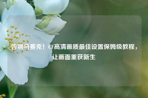 告别马赛克!CF高清画质最佳设置保姆级教程,让画面重获新生
