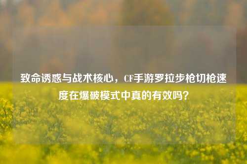 致命诱惑与战术核心，CF手游罗拉步枪切枪速度在爆破模式中真的有效吗？