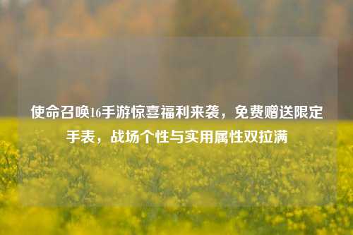 使命召唤16手游惊喜福利来袭，免费赠送限定手表，战场个性与实用属性双拉满