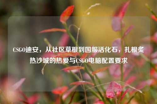CSGO迪安,从社区草根到国服活化石,扎根炙热沙城的热爱与CSGO电脑配置要求