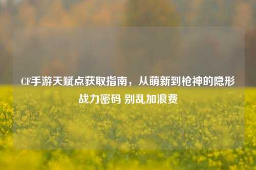 CF手游天赋点获取指南,从萌新到枪神的隐形战力密码 别乱加浪费