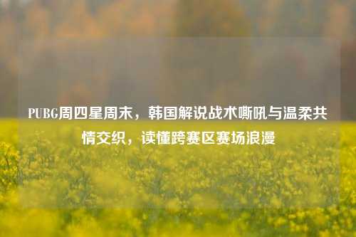 PUBG周四星周末，韩国解说战术嘶吼与温柔共情交织，读懂跨赛区赛场浪漫