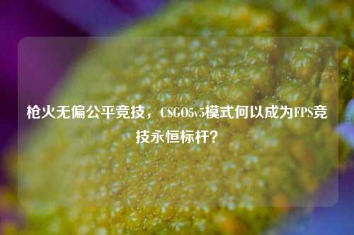 枪火无偏公平竞技，CSGO5v5模式何以成为FPS竞技永恒标杆？