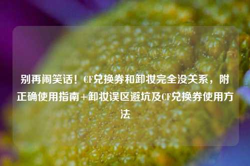 别再闹笑话！CF兑换券和卸妆完全没关系，附正确使用指南+卸妆误区避坑及CF兑换券使用方法