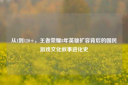 从1到120+，王者荣耀8年英雄扩容背后的国民游戏文化叙事进化史