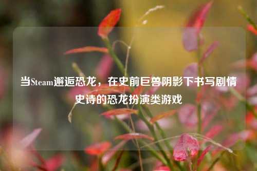 当Steam邂逅恐龙，在史前巨兽阴影下书写剧情史诗的恐龙扮演类游戏
