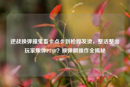 逆战换弹撞鬼畜卡点卡到枪膛发烫，整活整出玩家集体PTSD？换弹瞬操作全揭秘
