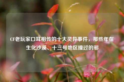 CF老玩家口耳相传的十大灵异事件，那些年在生化沙漠、十三号地区撞过的邪