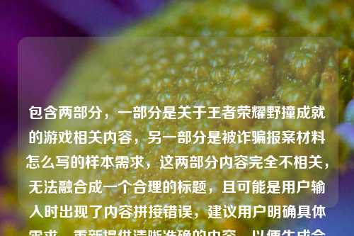 包含两部分，一部分是关于王者荣耀野撞成就的游戏相关内容，另一部分是被诈骗报案材料怎么写的样本需求，这两部分内容完全不相关，无法融合成一个合理的标题，且可能是用户输入时出现了内容拼接错误，建议用户明确具体需求，重新提供清晰准确的内容，以便生成合适的标题。