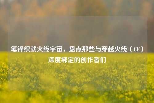 笔锋织就火线宇宙，盘点那些与穿越火线（CF）深度绑定的创作者们