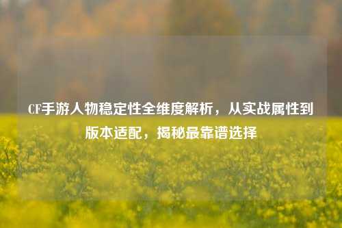 CF手游人物稳定性全维度解析，从实战属性到版本适配，揭秘最靠谱选择