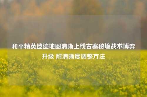 和平精英遗迹地图清晰上线古寨秘境战术博弈升级 附清晰度调整方法
