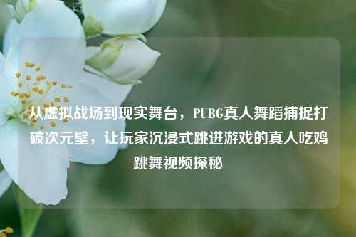 从虚拟战场到现实舞台,PUBG真人舞蹈捕捉打破次元壁,让玩家沉浸式跳进游戏的真人吃鸡跳舞视频探秘