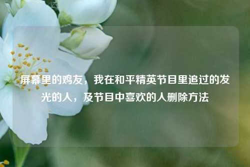 屏幕里的鸡友，我在和平精英节目里追过的发光的人，及节目中喜欢的人删除方法