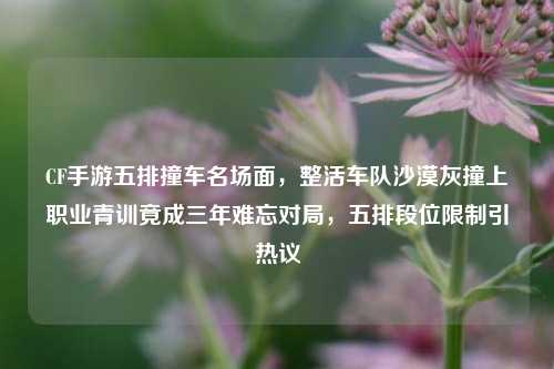 CF手游五排撞车名场面,整活车队沙漠灰撞上职业青训竟成三年难忘对局,五排段位限制引热议