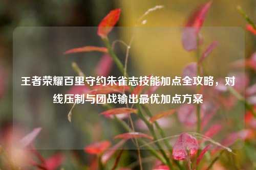 王者荣耀百里守约朱雀志技能加点全攻略，对线压制与团战输出最优加点方案