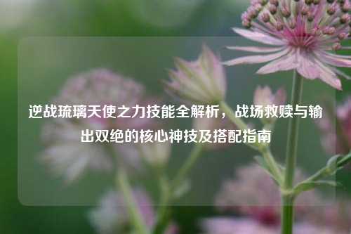 逆战琉璃天使之力技能全解析，战场救赎与输出双绝的核心神技及搭配指南