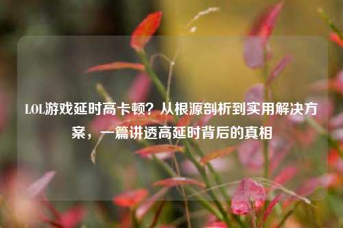 LOL游戏延时高卡顿?从根源剖析到实用解决方案,一篇讲透高延时背后的真相
