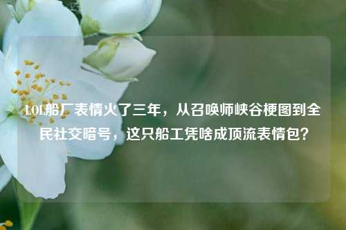 LOL船厂表情火了三年，从召唤师峡谷梗图到全民社交暗号，这只船工凭啥成顶流表情包？