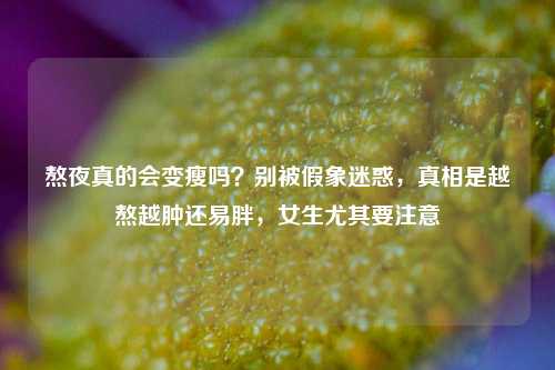 熬夜真的会变瘦吗?别被假象迷惑,真相是越熬越肿还易胖,女生尤其要注意
