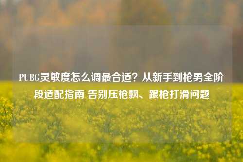 PUBG灵敏度怎么调最合适？从新手到枪男全阶段适配指南 告别压枪飘、跟枪打滑问题