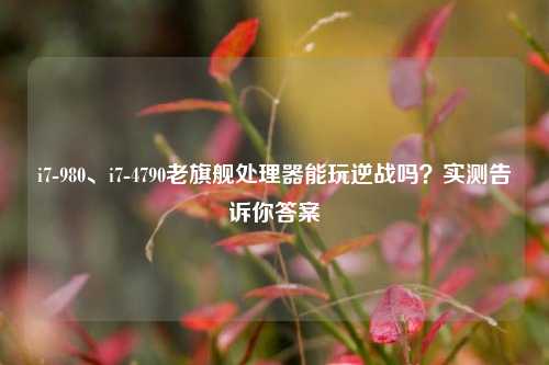 i7-980、i7-4790老旗舰处理器能玩逆战吗？实测告诉你答案