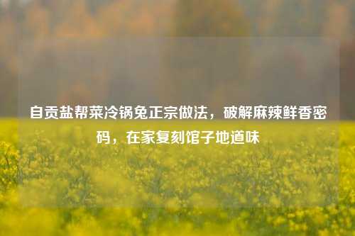 自贡盐帮菜冷锅兔正宗做法,破解麻辣鲜香密码,在家复刻馆子地道味