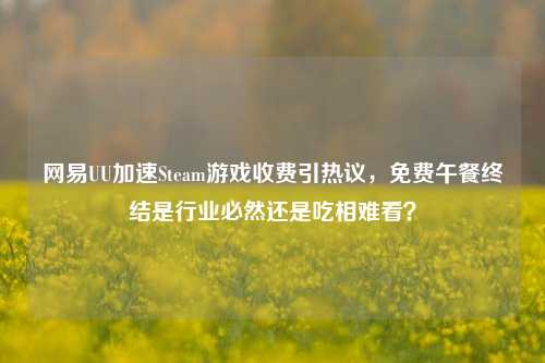 网易UU加速Steam游戏收费引热议，免费午餐终结是行业必然还是吃相难看？