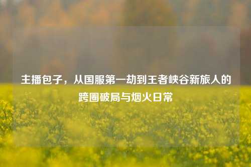 主播包子，从国服第一劫到王者峡谷新旅人的跨圈破局与烟火日常