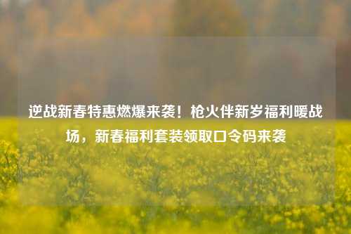 逆战新春特惠燃爆来袭!枪火伴新岁福利暖战场,新春福利套装领取口令码来袭