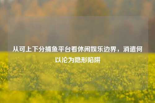 从可上下分捕鱼平台看休闲娱乐边界,消遣何以沦为隐形陷阱