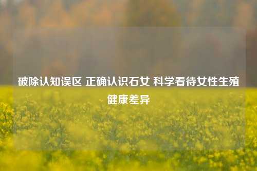破除认知误区 正确认识石女 科学看待女性生殖健康差异