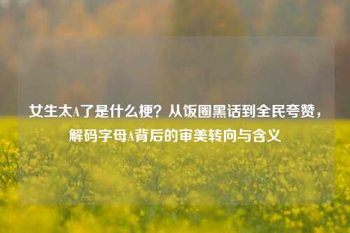 女生太A了是什么梗?从饭圈黑话到全民夸赞,解码字母A背后的审美转向与含义