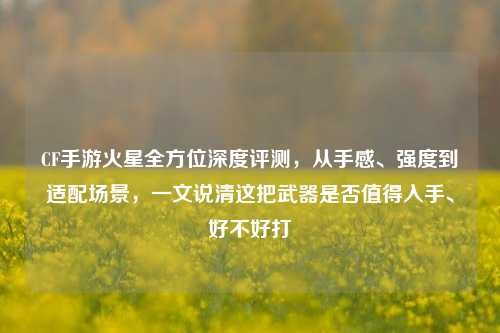 CF手游火星全方位深度评测，从手感、强度到适配场景，一文说清这把武器是否值得入手、好不好打