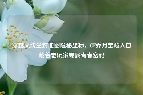穿越火线尘封地图隐秘坐标，CF乔月宝藏入口藏着老玩家专属青春密码