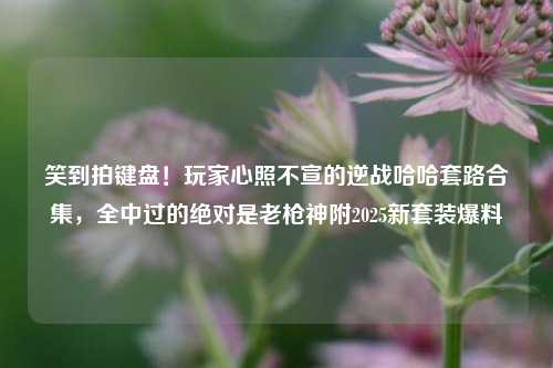 笑到拍键盘!玩家心照不宣的逆战哈哈套路合集,全中过的绝对是老枪神附2025新套装爆料