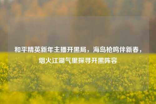 和平精英新年主播开黑局,海岛枪鸣伴新春,烟火江湖气里探寻开黑阵容