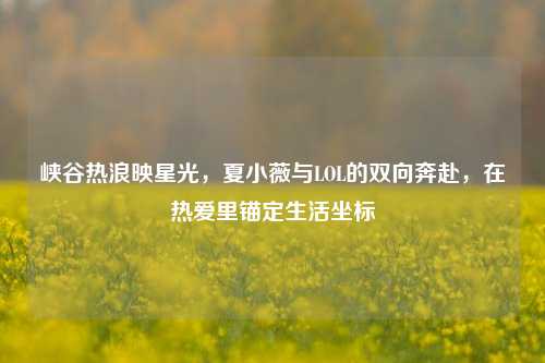峡谷热浪映星光,夏小薇与LOL的双向奔赴,在热爱里锚定生活坐标