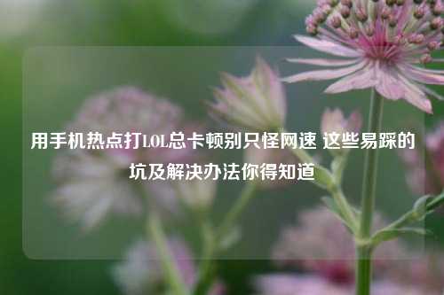 用手机热点打LOL总卡顿别只怪网速 这些易踩的坑及解决办法你得知道