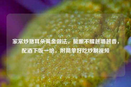 家常炒猪耳朵黄金做法，脆嫩不腥越嚼越香，配酒下饭一绝，附简单好吃炒制视频