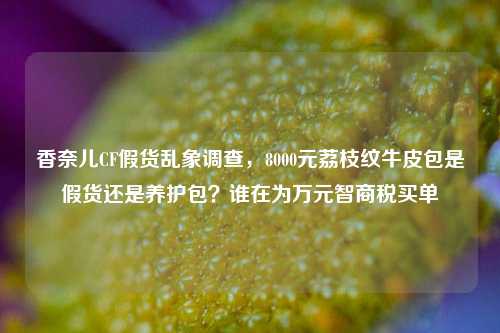 香奈儿CF假货乱象调查,8000元荔枝纹牛皮包是假货还是养护包?谁在为万元智商税买单