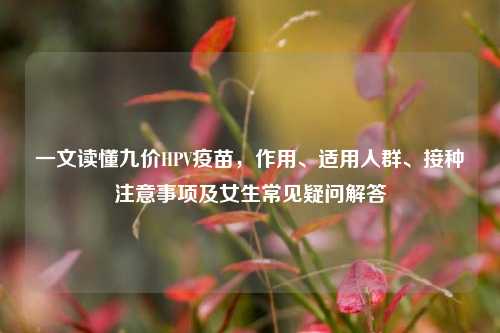 一文读懂九价HPV疫苗,作用、适用人群、接种注意事项及女生常见疑问解答