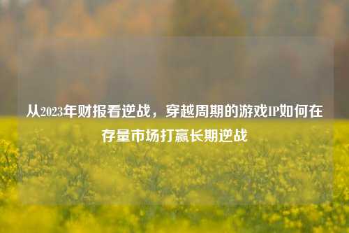 从2023年财报看逆战，穿越周期的游戏IP如何在存量市场打赢长期逆战
