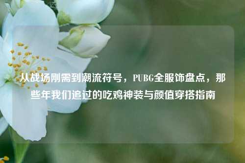 从战场刚需到潮流符号,PUBG全服饰盘点,那些年我们追过的吃鸡神装与颜值穿搭指南