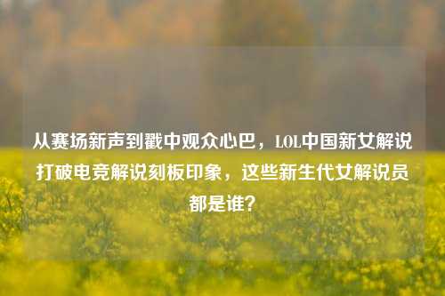 从赛场新声到戳中观众心巴,LOL中国新女解说打破电竞解说刻板印象,这些新生代女解说员都是谁?